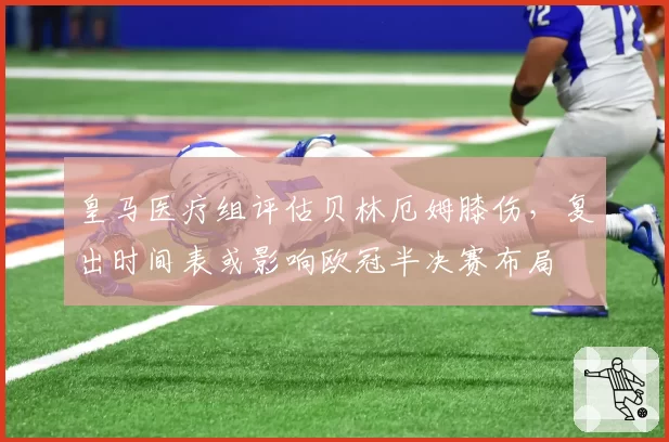 皇马医疗组评估贝林厄姆膝伤，复出时间表或影响欧冠半决赛布局