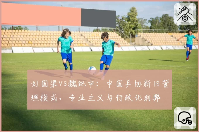 刘国梁vs魏纪中:中国乒协新旧管理模式,专业主义与行政化利弊