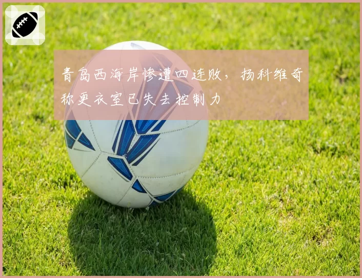 青岛西海岸惨遭四连败，扬科维奇称更衣室已失去控制力