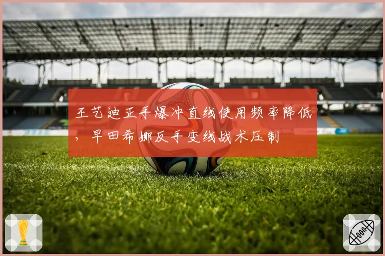 王艺迪正手爆冲直线使用频率降低，早田希娜反手变线战术压制