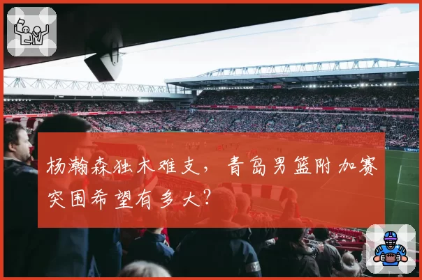 杨瀚森独木难支，青岛男篮附加赛突围希望有多大？