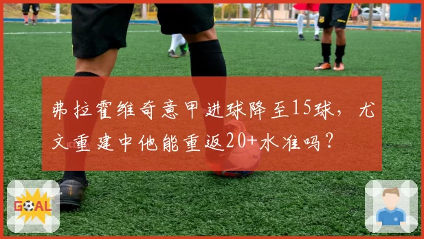 弗拉霍维奇意甲进球降至15球，尤文重建中他能重返20+水准吗？