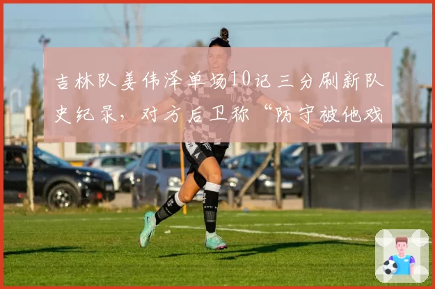 吉林队姜伟泽单场10记三分刷新队史纪录，对方后卫称“防守被他戏耍”