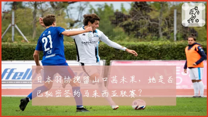 日本羽协挽留山口茜未果，她是否已秘密签约马来西亚联赛？