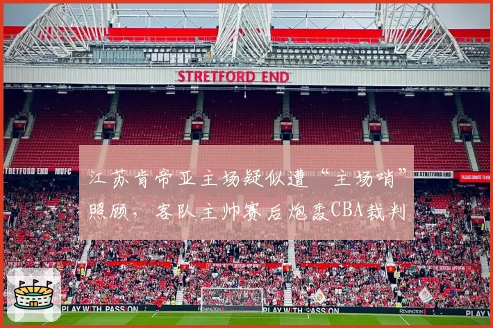 江苏肯帝亚主场疑似遭“主场哨”照顾,客队主帅赛后炮轰CBA裁判