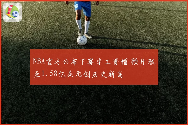 NBA官方公布下赛季工资帽 预计涨至1.58亿美元创历史新高