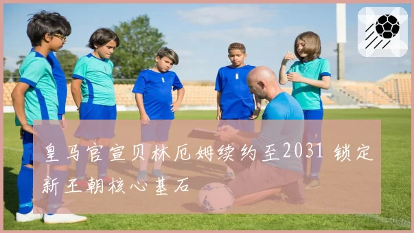皇马官宣贝林厄姆续约至2031 锁定新王朝核心基石