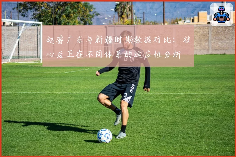 赵睿广东与新疆时期数据对比:核心后卫在不同体系的适应性分析