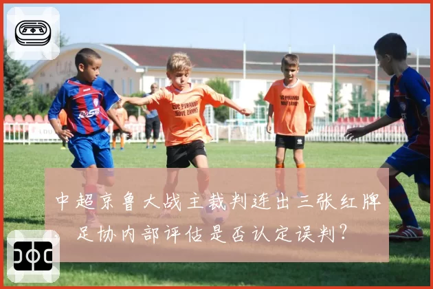 中超京鲁大战主裁判连出三张红牌，足协内部评估是否认定误判？