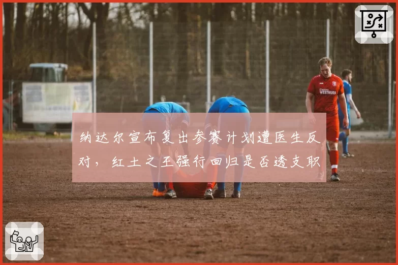 纳达尔宣布复出参赛计划遭医生反对,红土之王强行回归是否透支职业生涯?
