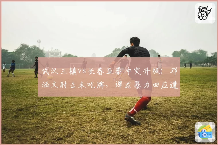 武汉三镇vs长春亚泰冲突升级：邓涵文肘击未吃牌，谭龙暴力回应遭红牌驱逐