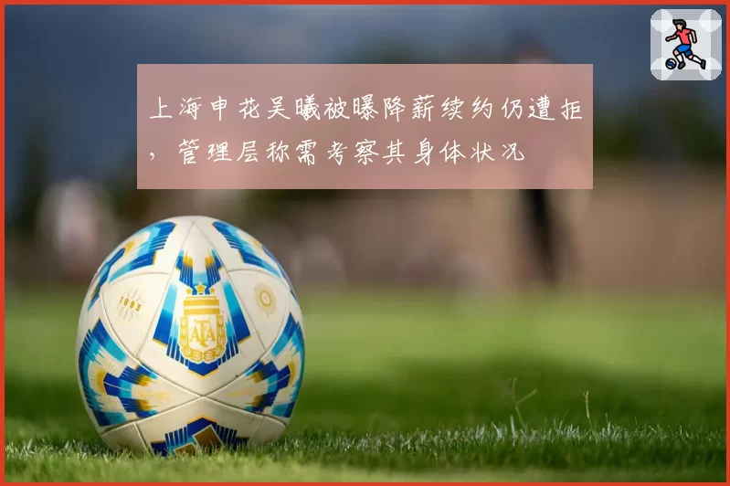 上海申花吴曦被曝降薪续约仍遭拒，管理层称需考察其身体状况