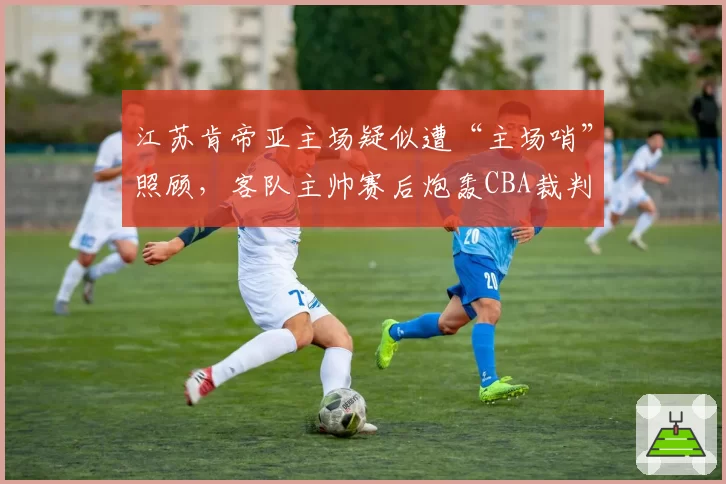 江苏肯帝亚主场疑似遭“主场哨”照顾,客队主帅赛后炮轰CBA裁判