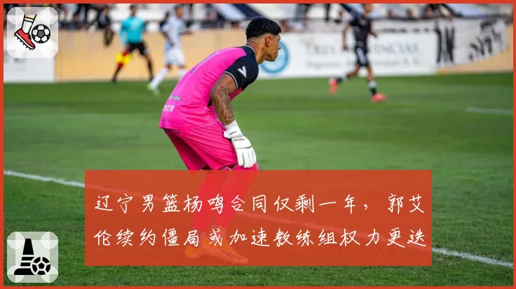辽宁男篮杨鸣合同仅剩一年，郭艾伦续约僵局或加速教练组权力更迭