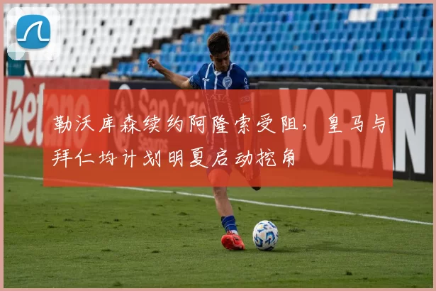 勒沃库森续约阿隆索受阻，皇马与拜仁均计划明夏启动挖角