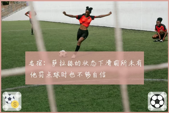 名宿:萨拉赫的状态下滑前所未有 他罚点球时也不够自信