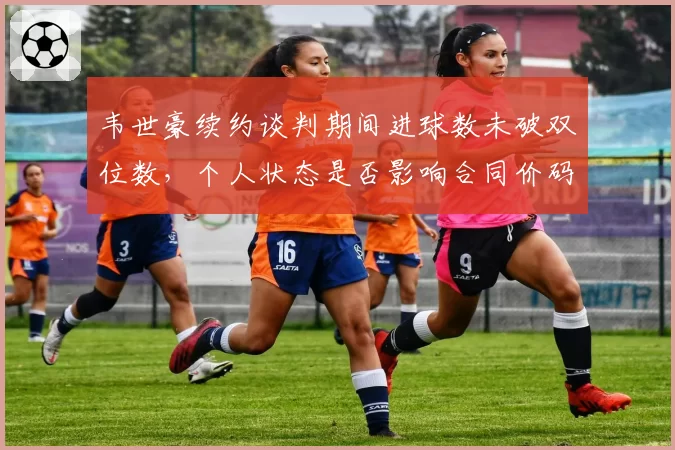 韦世豪续约谈判期间进球数未破双位数，个人状态是否影响合同价码？
