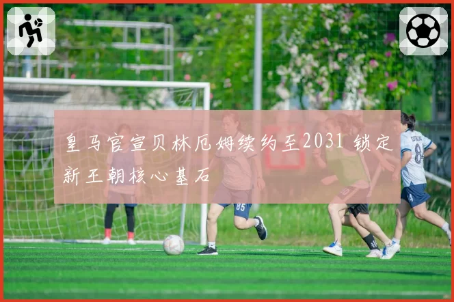 皇马官宣贝林厄姆续约至2031 锁定新王朝核心基石