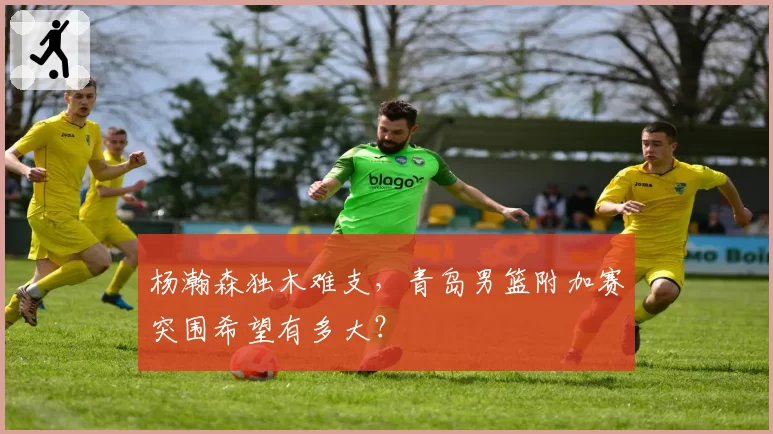 杨瀚森独木难支，青岛男篮附加赛突围希望有多大？