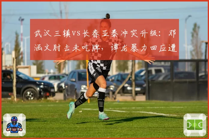 武汉三镇vs长春亚泰冲突升级：邓涵文肘击未吃牌，谭龙暴力回应遭红牌驱逐