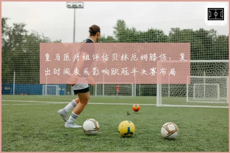 皇马医疗组评估贝林厄姆膝伤，复出时间表或影响欧冠半决赛布局