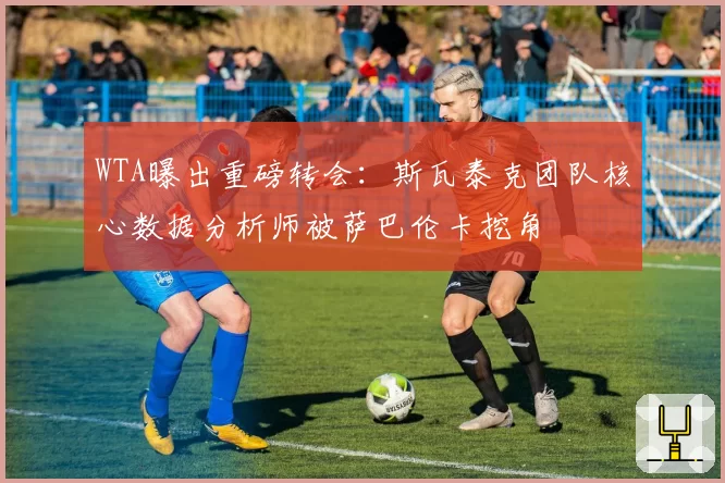 WTA曝出重磅转会:斯瓦泰克团队核心数据分析师被萨巴伦卡挖角