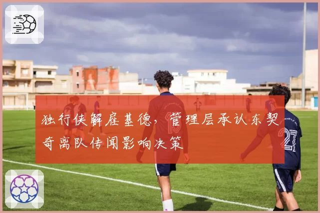 独行侠解雇基德，管理层承认东契奇离队传闻影响决策