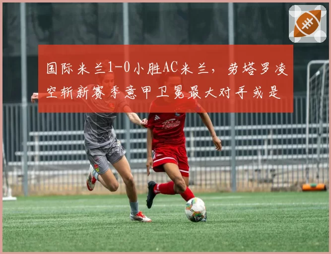 国际米兰1-0小胜AC米兰，劳塔罗凌空斩新赛季意甲卫冕最大对手或是自己