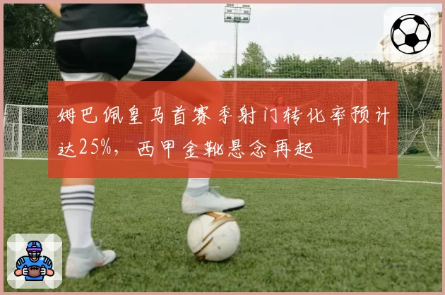 姆巴佩皇马首赛季射门转化率预计达25%,西甲金靴悬念再起