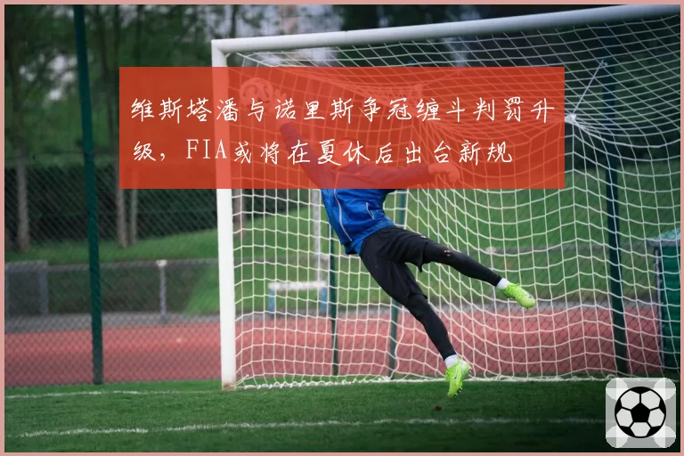 维斯塔潘与诺里斯争冠缠斗判罚升级,FIA或将在夏休后出台新规