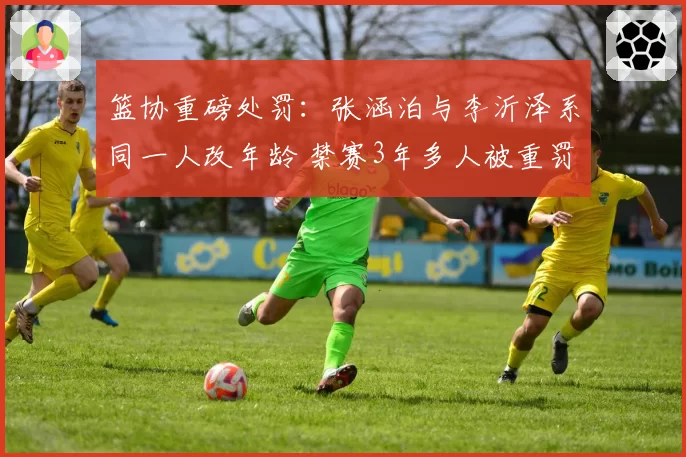 篮协重磅处罚：张涵泊与李沂泽系同一人改年龄 禁赛3年多人被重罚