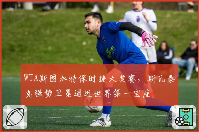 WTA斯图加特保时捷大奖赛,斯瓦泰克强势卫冕逼近世界第一宝座