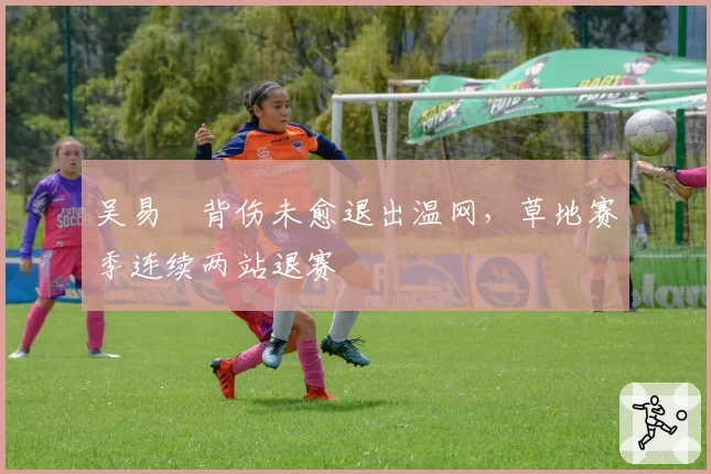 吴易昺背伤未愈退出温网，草地赛季连续两站退赛