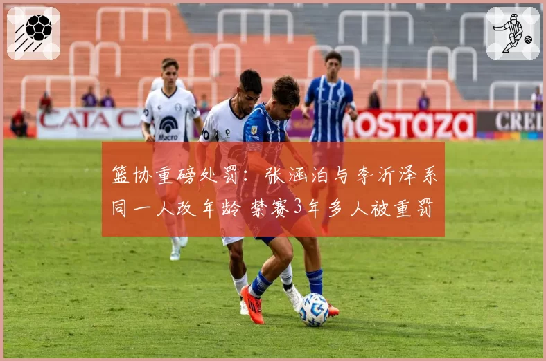 篮协重磅处罚：张涵泊与李沂泽系同一人改年龄 禁赛3年多人被重罚