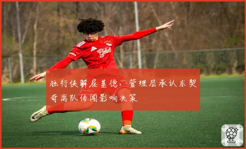 独行侠解雇基德，管理层承认东契奇离队传闻影响决策