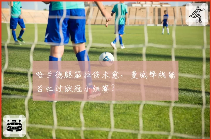 哈兰德腿筋拉伤未愈，曼城锋线能否扛过欧冠小组赛？