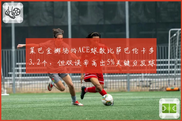 莱巴金娜场均ACE球数比萨巴伦卡多3.2个，但双误率高出5%关键分发球稳定性对比