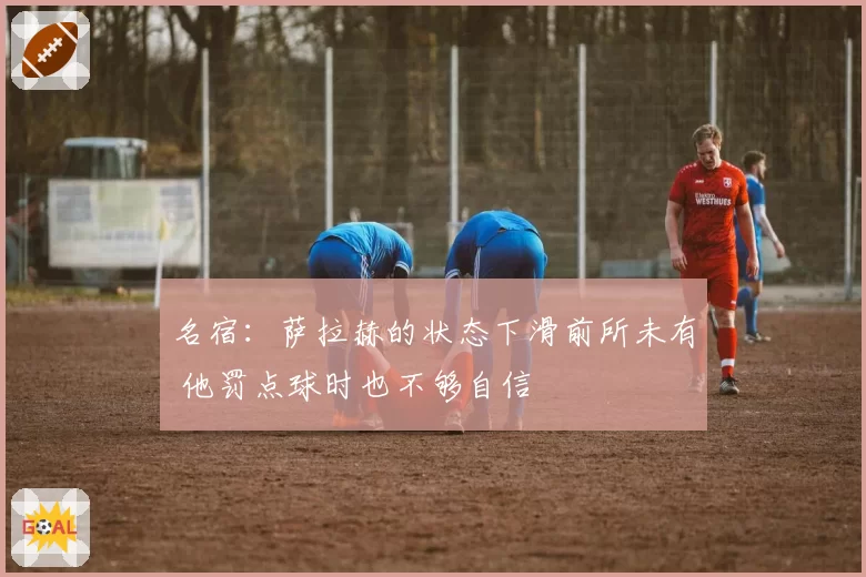 名宿:萨拉赫的状态下滑前所未有 他罚点球时也不够自信