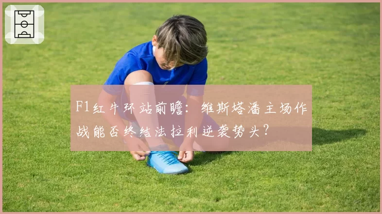 F1红牛环站前瞻：维斯塔潘主场作战能否终结法拉利逆袭势头？