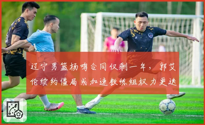 辽宁男篮杨鸣合同仅剩一年，郭艾伦续约僵局或加速教练组权力更迭