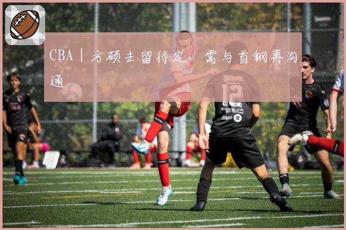 CBA|方硕去留待定,需与首钢再沟通