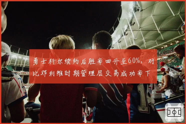 勇士科尔续约后胜率回升至60%,对比邓利维时期管理层交易成功率下降12%