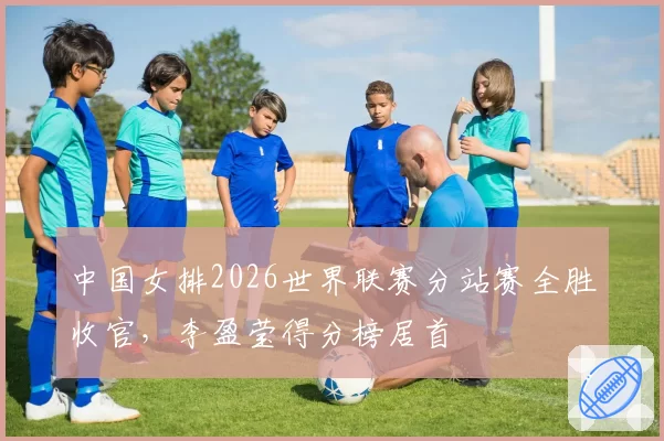 中国女排2026世界联赛分站赛全胜收官，李盈莹得分榜居首