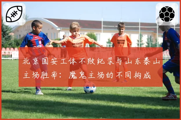北京国安工体不败纪录与山东泰山主场胜率：魔鬼主场的不同构成
