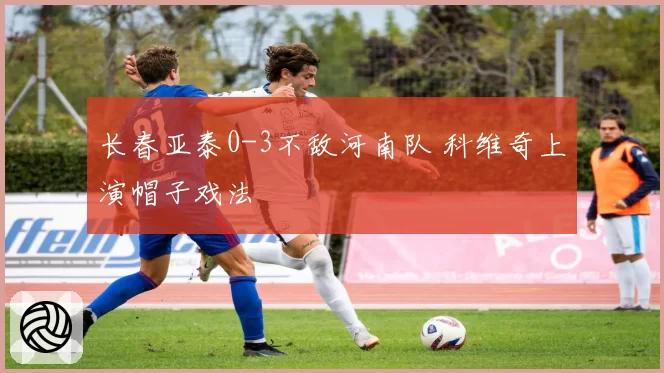 长春亚泰0-3不敌河南队 科维奇上演帽子戏法