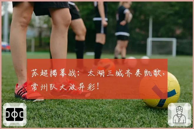 苏超揭幕战：太湖三城齐奏凯歌，常州队大放异彩！