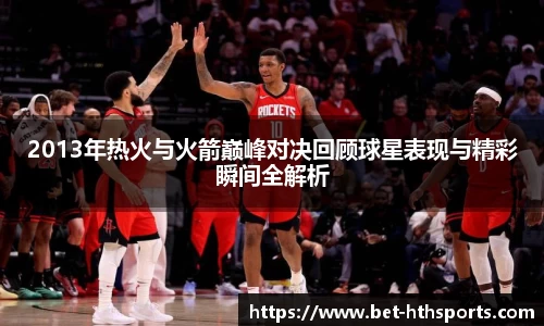 2013年热火与火箭巅峰对决回顾球星表现与精彩瞬间全解析
